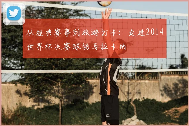 从经典赛事到旅游打卡:走进2014世界杯决赛球场马拉卡纳