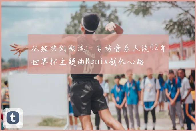 从经典到潮流:专访音乐人谈02年世界杯主题曲Remix创作心路