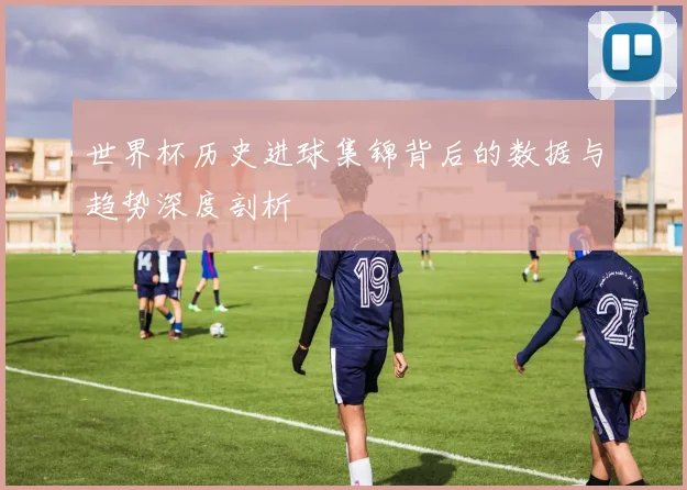 世界杯历史进球集锦背后的数据与趋势深度剖析