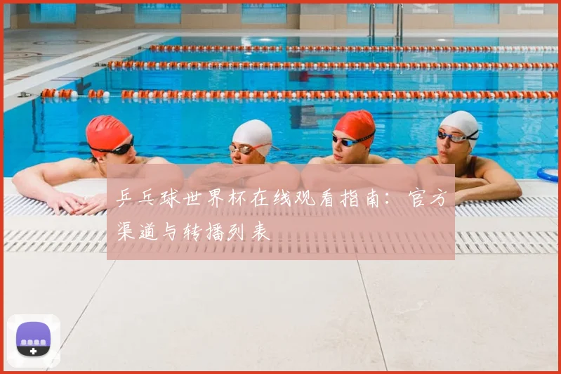 乒乓球世界杯在线观看指南:官方渠道与转播列表
