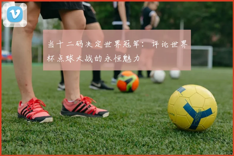 当十二码决定世界冠军:评论世界杯点球大战的永恒魅力