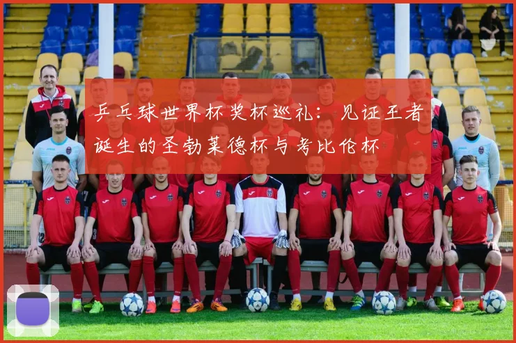 乒乓球世界杯奖杯巡礼：见证王者诞生的圣勃莱德杯与考比伦杯