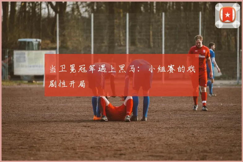 当卫冕冠军遇上黑马：小组赛的戏剧性开局