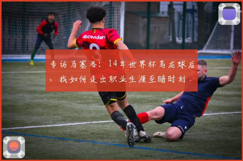 专访马塞洛:14年世界杯乌龙球后,我如何走出职业生涯至暗时刻