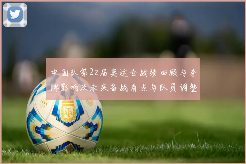 中国队第2z届奥运会战绩回顾与夺牌影响及未来备战看点与队员调整