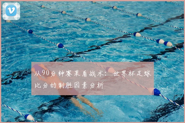 从90分钟赛果看战术：世界杯足球比分的制胜因素分析