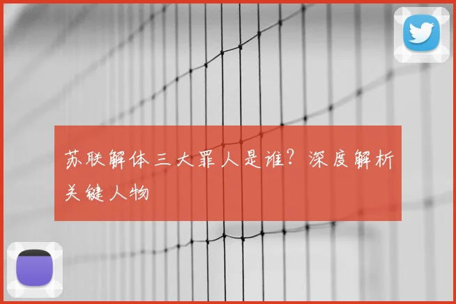 苏联解体三大罪人是谁?深度解析关键人物