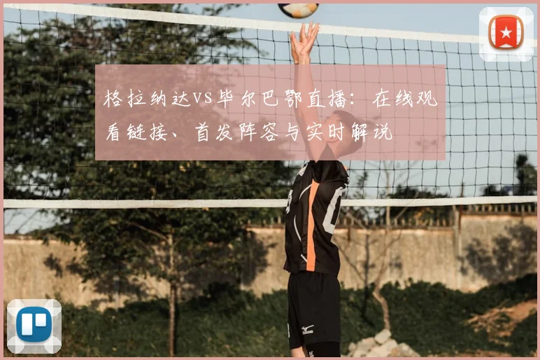 格拉纳达vs毕尔巴鄂直播:在线观看链接、首发阵容与实时解说