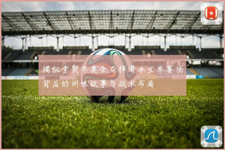 揭秘索契冬奥会花样滑冰女单赛场背后的训练故事与战术布局