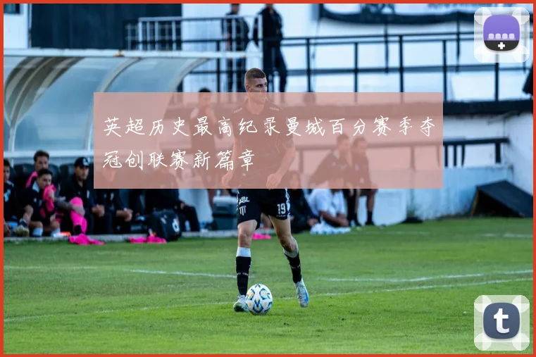 英超历史最高纪录曼城百分赛季夺冠创联赛新篇章