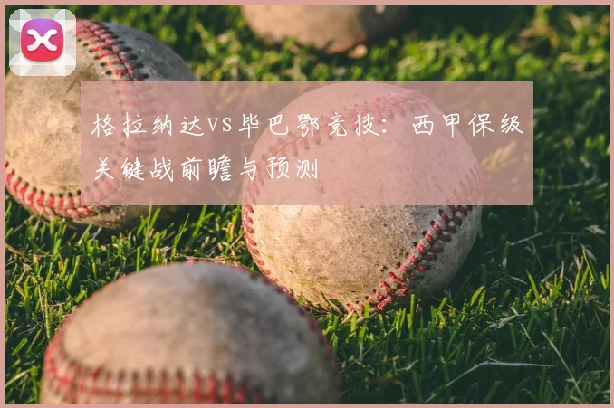 格拉纳达vs毕巴鄂竞技：西甲保级关键战前瞻与预测