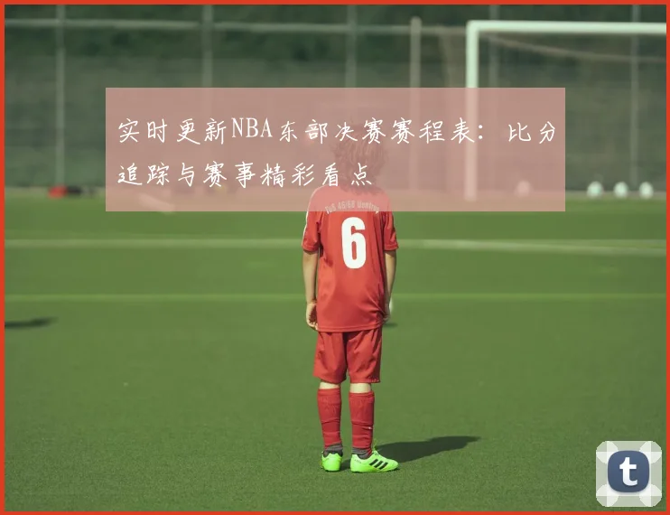 实时更新NBA东部决赛赛程表：比分追踪与赛事精彩看点