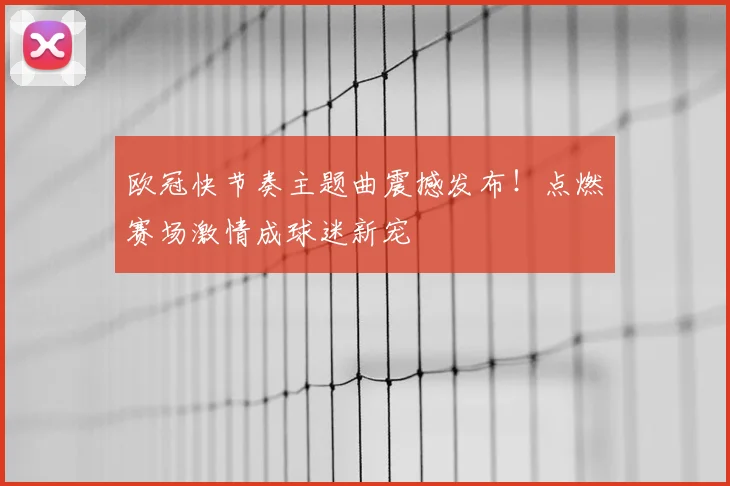 欧冠快节奏主题曲震撼发布!点燃赛场激情成球迷新宠