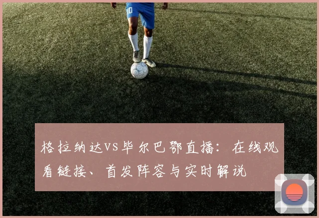 格拉纳达vs毕尔巴鄂直播：在线观看链接、首发阵容与实时解说